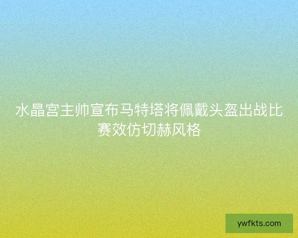 水晶宫主帅宣布马特塔将佩戴头盔出战比赛效仿切赫风格