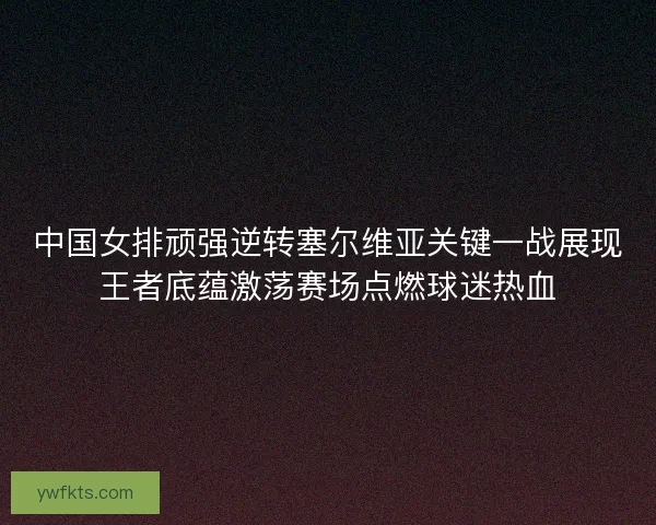 中国女排顽强逆转塞尔维亚关键一战展现王者底蕴激荡赛场点燃球迷热血