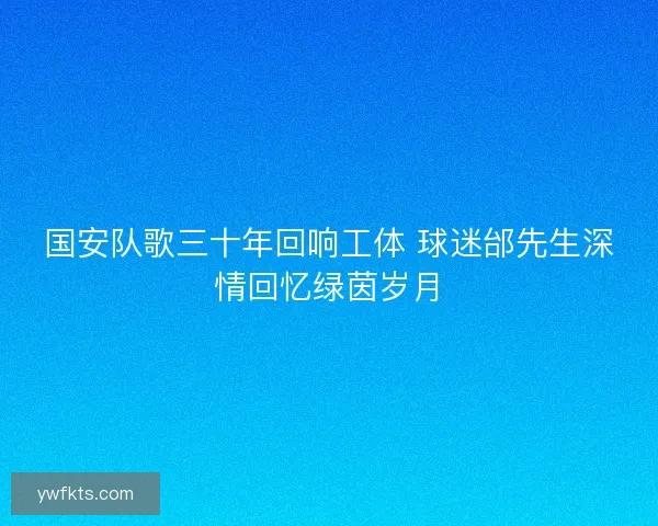 国安队歌三十年回响工体 球迷邰先生深情回忆绿茵岁月