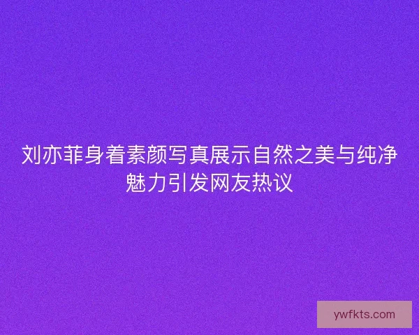 刘亦菲身着素颜写真展示自然之美与纯净魅力引发网友热议