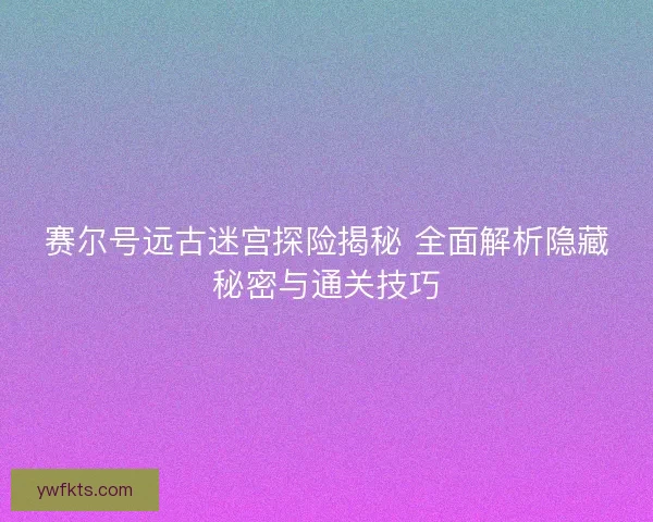 赛尔号远古迷宫探险揭秘 全面解析隐藏秘密与通关技巧