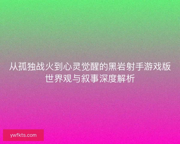 从孤独战火到心灵觉醒的黑岩射手游戏版世界观与叙事深度解析