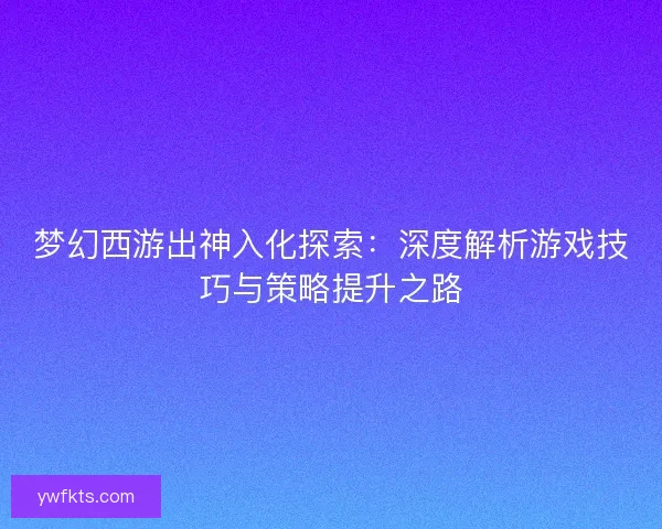 梦幻西游出神入化探索：深度解析游戏技巧与策略提升之路