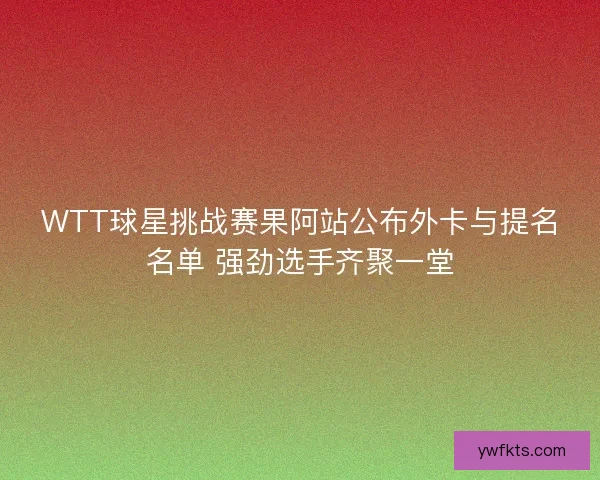 WTT球星挑战赛果阿站公布外卡与提名名单 强劲选手齐聚一堂