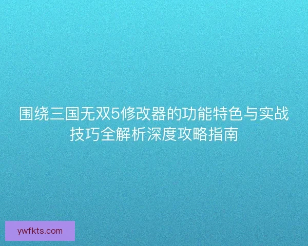 围绕三国无双5修改器的功能特色与实战技巧全解析深度攻略指南
