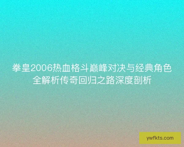 拳皇2006热血格斗巅峰对决与经典角色全解析传奇回归之路深度剖析