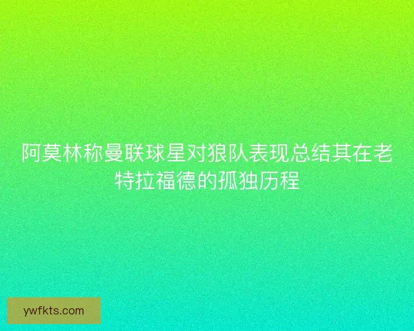 阿莫林称曼联球星对狼队表现总结其在老特拉福德的孤独历程 阿莫林称曼联球星对狼队表现总结其在老特拉福德的孤独历程