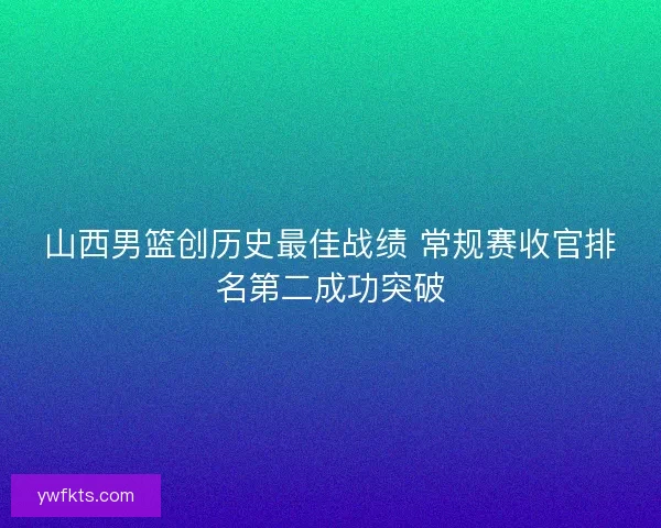 山西男篮创历史最佳战绩 常规赛收官排名第二成功突破