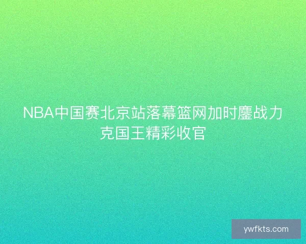 NBA中国赛北京站落幕篮网加时鏖战力克国王精彩收官 NBA中国赛北京站落幕篮网加时鏖战力克国王精彩收官