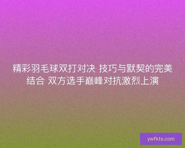 精彩羽毛球双打对决 技巧与默契的完美结合 双方选手巅峰对抗激烈上演