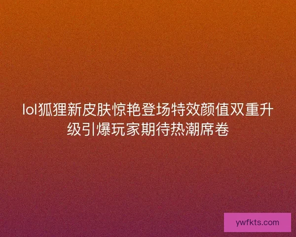 lol狐狸新皮肤惊艳登场特效颜值双重升级引爆玩家期待热潮席卷
