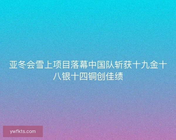 亚冬会雪上项目落幕中国队斩获十九金十八银十四铜创佳绩 亚冬会雪上项目落幕中国队斩获十九金十八银十四铜创佳绩