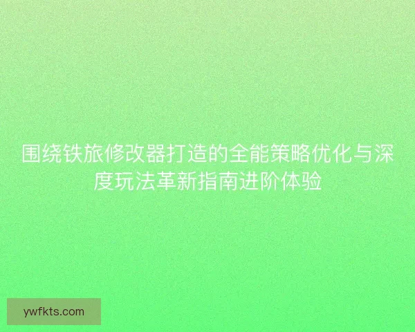 围绕铁旅修改器打造的全能策略优化与深度玩法革新指南进阶体验