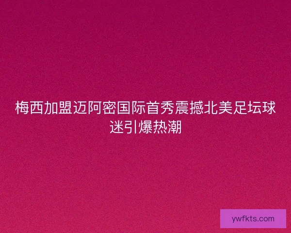 梅西加盟迈阿密国际首秀震撼北美足坛球迷引爆热潮