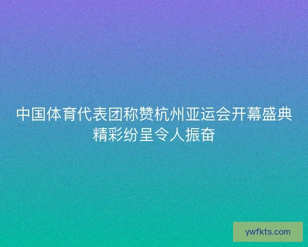 中国体育代表团称赞杭州亚运会开幕盛典精彩纷呈令人振奋