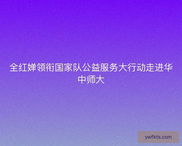 全红婵领衔国家队公益服务大行动走进华中师大 全红婵领衔国家队公益服务大行动走进华中师大
