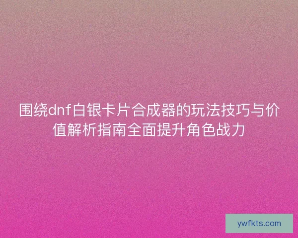 围绕dnf白银卡片合成器的玩法技巧与价值解析指南全面提升角色战力