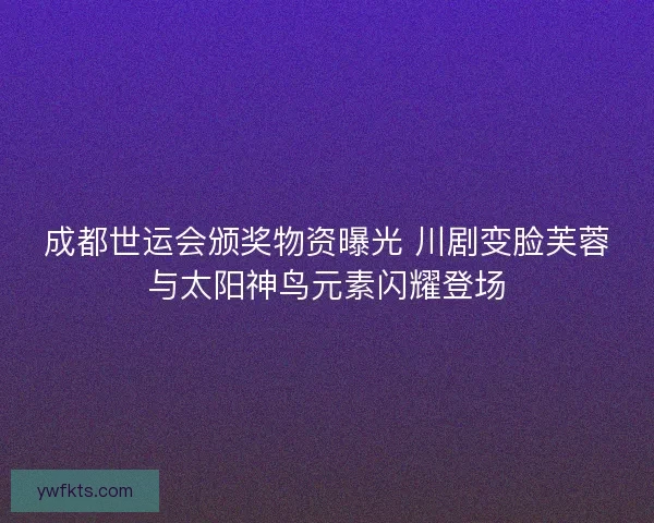 成都世运会颁奖物资曝光 川剧变脸芙蓉与太阳神鸟元素闪耀登场