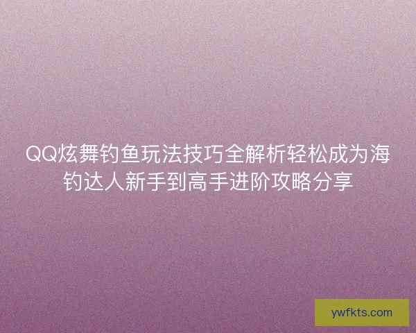 QQ炫舞钓鱼玩法技巧全解析轻松成为海钓达人新手到高手进阶攻略分享
