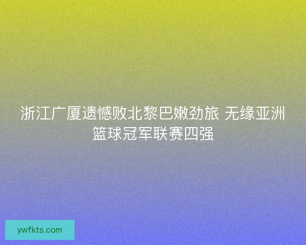 浙江广厦遗憾败北黎巴嫩劲旅 无缘亚洲篮球冠军联赛四强