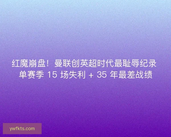 红魔崩盘！曼联创英超时代最耻辱纪录 单赛季 15 场失利 + 35 年最差战绩