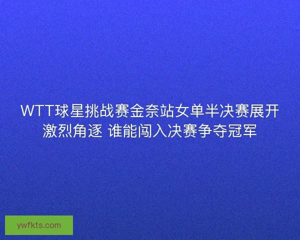 WTT球星挑战赛金奈站女单半决赛展开激烈角逐 谁能闯入决赛争夺冠军