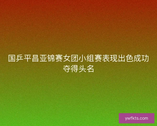 国乒平昌亚锦赛女团小组赛表现出色成功夺得头名