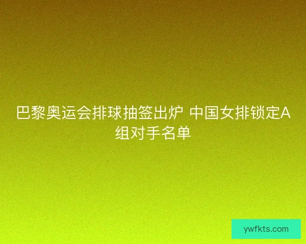 巴黎奥运会排球抽签出炉 中国女排锁定A组对手名单