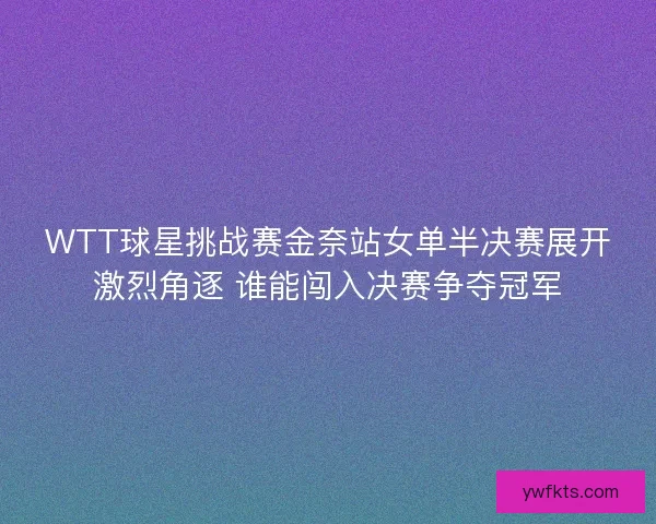 WTT球星挑战赛金奈站女单半决赛展开激烈角逐 谁能闯入决赛争夺冠军
