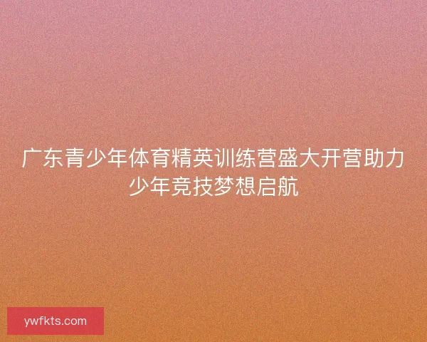 广东青少年体育精英训练营盛大开营助力少年竞技梦想启航