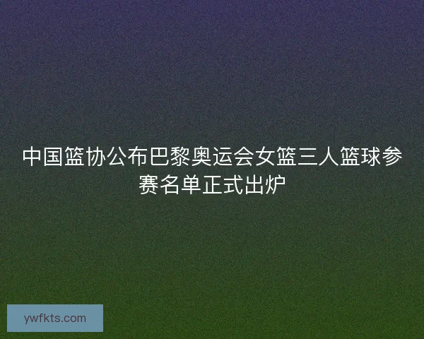 中国篮协公布巴黎奥运会女篮三人篮球参赛名单正式出炉