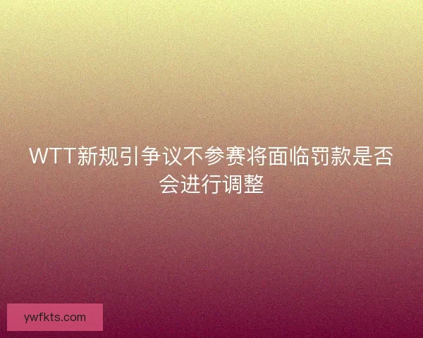 WTT新规引争议不参赛将面临罚款是否会进行调整 WTT新规引争议不参赛将面临罚款是否会进行调整