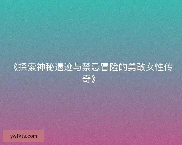 《探索神秘遗迹与禁忌冒险的勇敢女性传奇》
