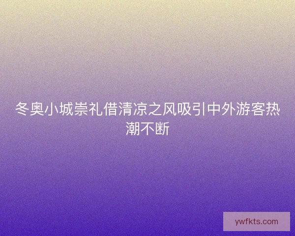 冬奥小城崇礼借清凉之风吸引中外游客热潮不断 冬奥小城崇礼借清凉之风吸引中外游客热潮不断