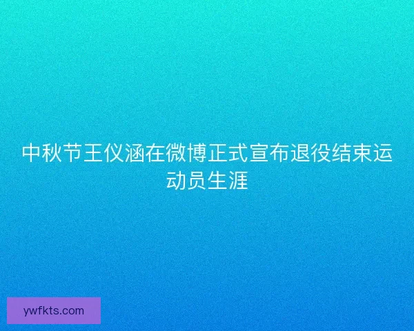 中秋节王仪涵在微博正式宣布退役结束运动员生涯 中秋节王仪涵在微博正式宣布退役结束运动员生涯